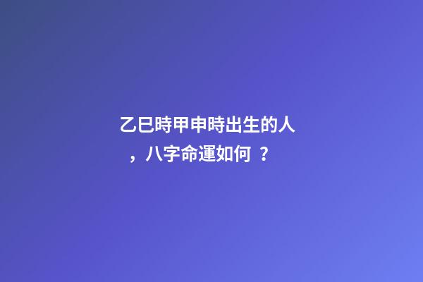 乙巳時甲申時出生的人，八字命運如何？
